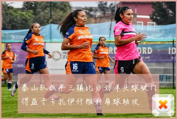 泰山队扳平三镇比分刘洋头球破门得益于卡扎伊什维利角球助攻